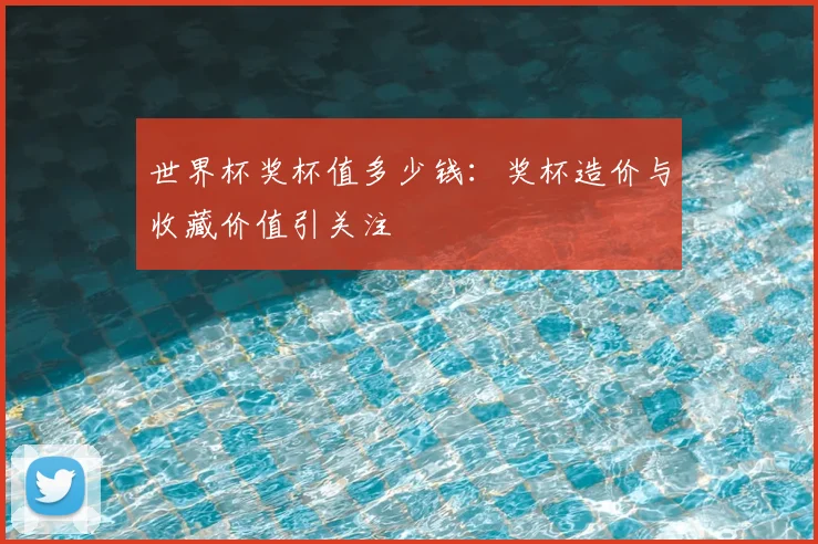 世界杯奖杯值多少钱:奖杯造价与收藏价值引关注