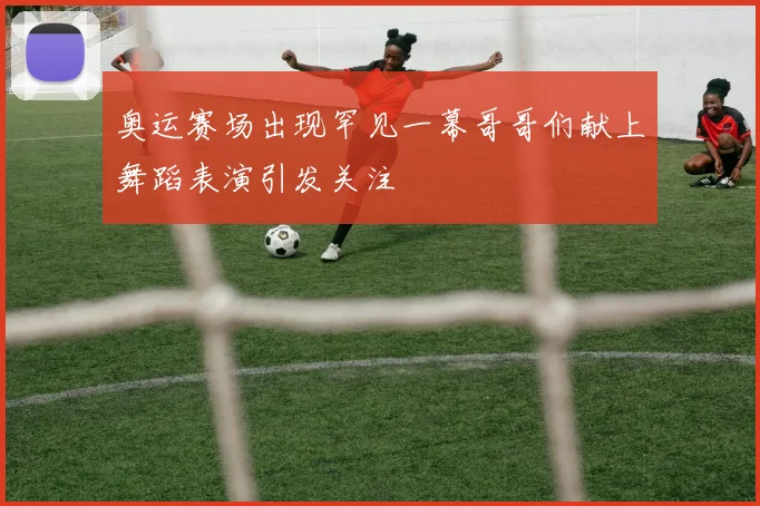 奥运赛场出现罕见一幕哥哥们献上舞蹈表演引发关注