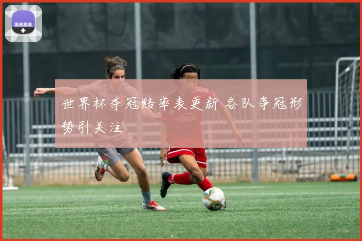 世界杯夺冠赔率表更新 各队争冠形势引关注