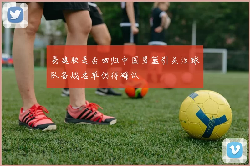 易建联是否回归中国男篮引关注球队备战名单仍待确认