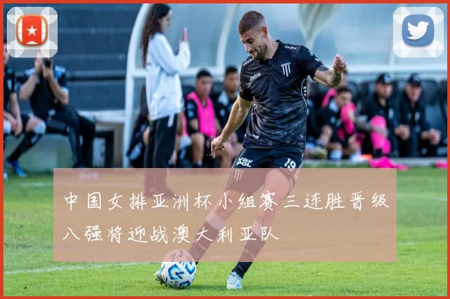 中国女排亚洲杯小组赛三连胜晋级八强将迎战澳大利亚队