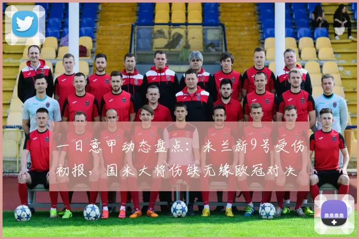 一日意甲动态盘点：米兰新9号受伤初报，国米大将伤缺无缘欧冠对决阿森纳_福法纳_马赛_萨格勒布迪纳摩
