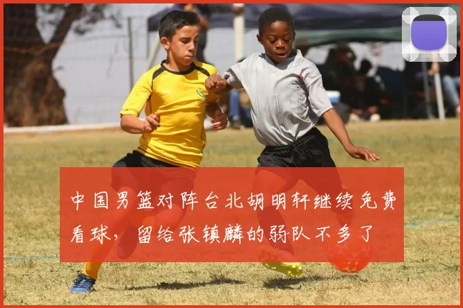 中国男篮对阵台北胡明轩继续免费看球，留给张镇麟的弱队不多了