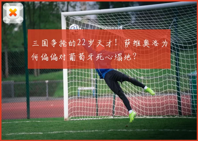 三国争抢的22岁天才！萨维奥洛为何偏偏对葡萄牙死心塌地？