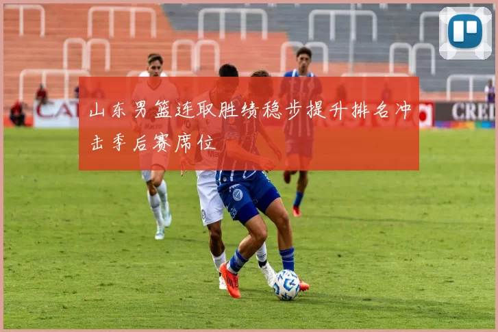 山东男篮连取胜绩稳步提升排名冲击季后赛席位