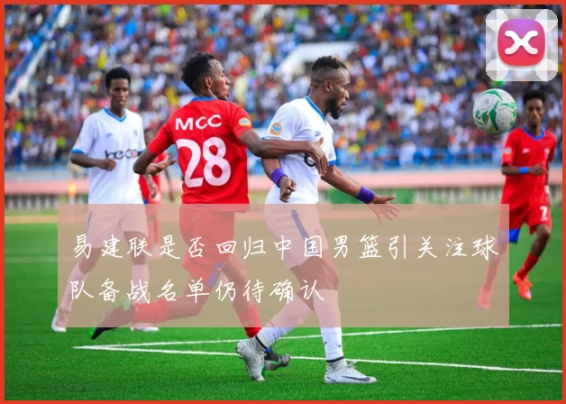 易建联是否回归中国男篮引关注球队备战名单仍待确认