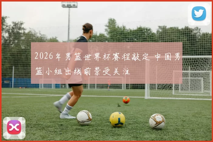 2026年男篮世界杯赛程敲定 中国男篮小组出线前景受关注