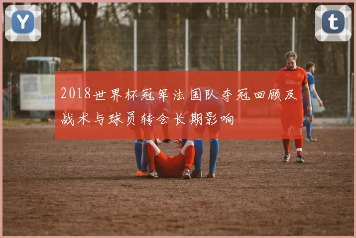 2018世界杯冠军法国队夺冠回顾及战术与球员转会长期影响