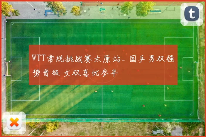 WTT常规挑战赛太原站_ 国乒男双强势晋级 女双喜忧参半