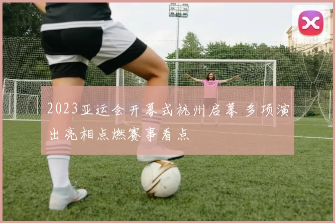 2023亚运会开幕式杭州启幕 多项演出亮相点燃赛事看点