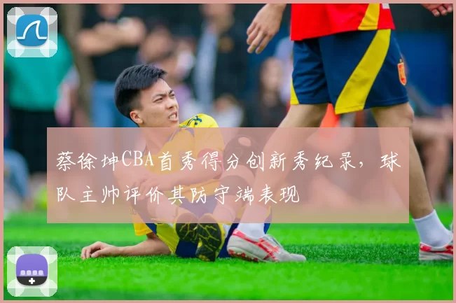 蔡徐坤CBA首秀得分创新秀纪录,球队主帅评价其防守端表现
