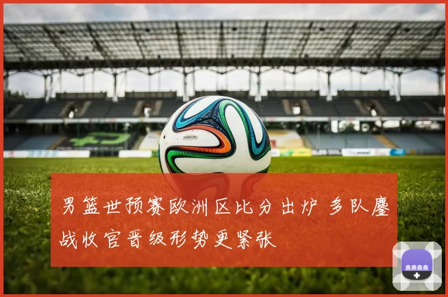 男篮世预赛欧洲区比分出炉 多队鏖战收官晋级形势更紧张