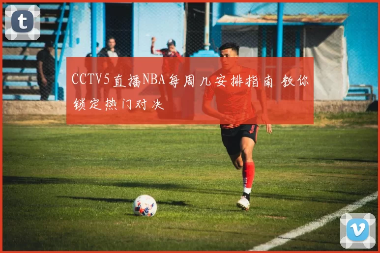CCTV5直播NBA每周几安排指南 教你锁定热门对决