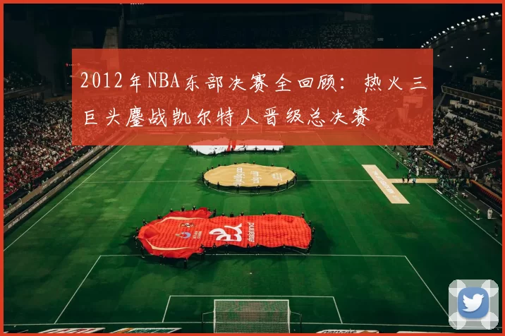2012年NBA东部决赛全回顾:热火三巨头鏖战凯尔特人晋级总决赛