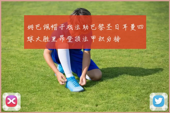 姆巴佩帽子戏法助巴黎圣日耳曼四球大胜里昂登顶法甲积分榜