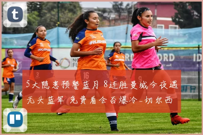 5大隐患预警蓝月 8连胜曼城今夜遇无头蓝军 免费看会否爆冷_切尔西_冲击_反弹