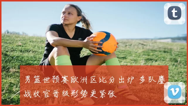 男篮世预赛欧洲区比分出炉 多队鏖战收官晋级形势更紧张