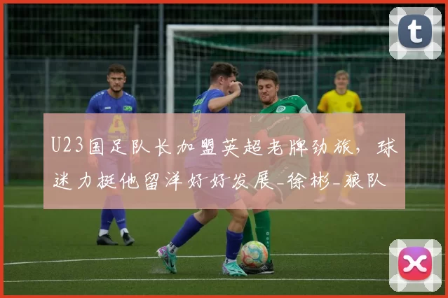 U23国足队长加盟英超老牌劲旅，球迷力挺他留洋好好发展_徐彬_狼队_联赛