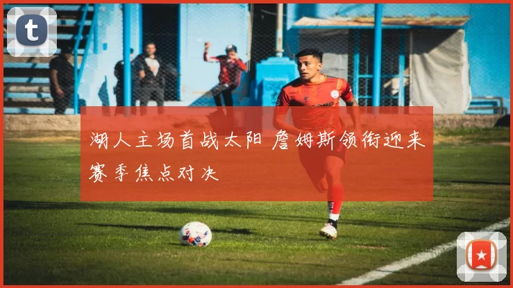 湖人主场首战太阳 詹姆斯领衔迎来赛季焦点对决