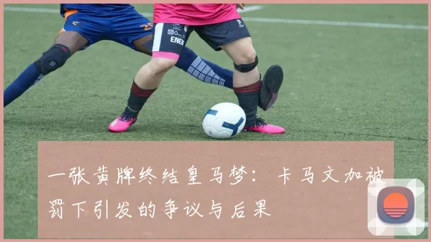 一张黄牌终结皇马梦：卡马文加被罚下引发的争议与后果
