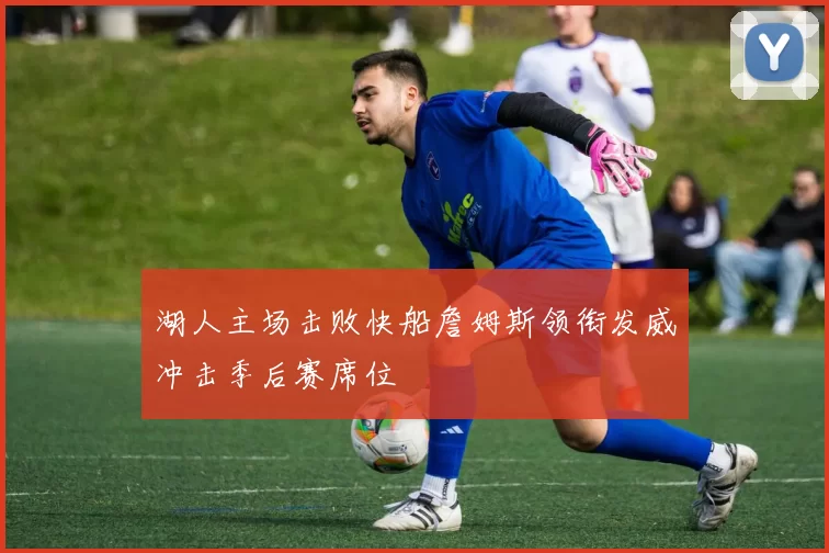 湖人主场击败快船詹姆斯领衔发威冲击季后赛席位