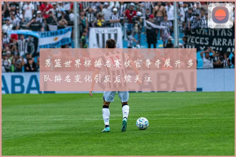 男篮世界杯排名赛收官争夺展开 多队排名变化引发后续关注