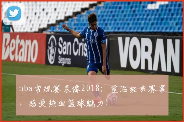 nba常规赛录像2018：重温经典赛事，感受热血篮球魅力！