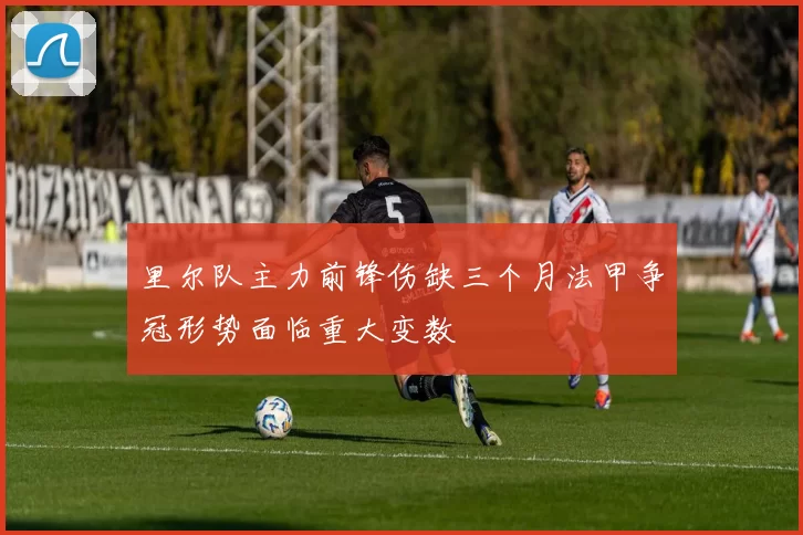 里尔队主力前锋伤缺三个月法甲争冠形势面临重大变数