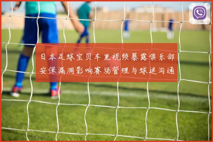 日本足球宝贝车里视频暴露俱乐部安保漏洞影响赛场管理与球迷沟通