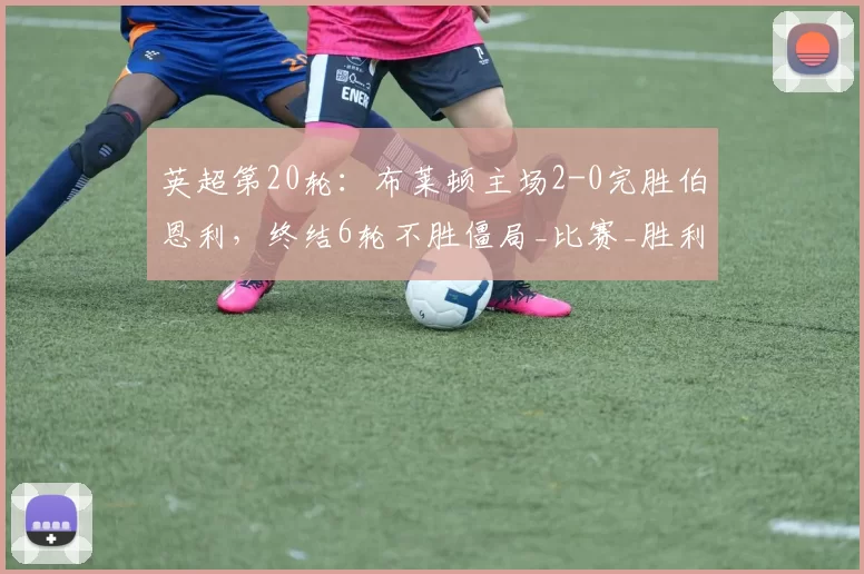 英超第20轮:布莱顿主场2-0完胜伯恩利,终结6轮不胜僵局_比赛_胜利_亚辛