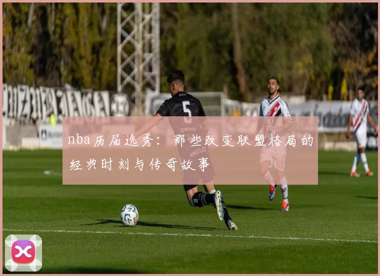 nba历届选秀：那些改变联盟格局的经典时刻与传奇故事