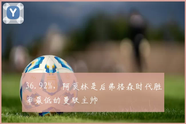 36.92%,阿莫林是后弗格森时代胜率最低的曼联主帅